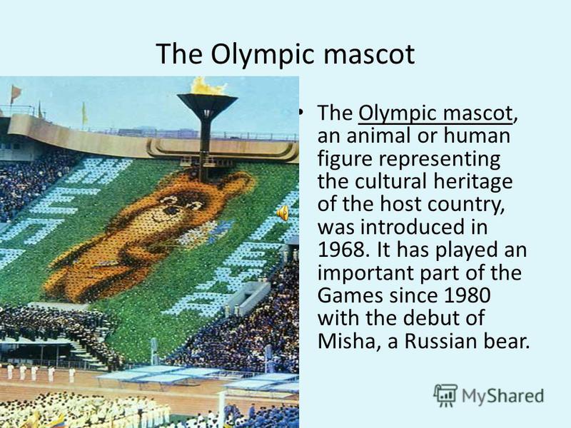 The Olympic mascot The Olympic mascot, an animal or human figure representing the cultural heritage of the host country, was introduced in 1968. It has played an important part of the Games since 1980 with the debut of Misha, a Russian bear.