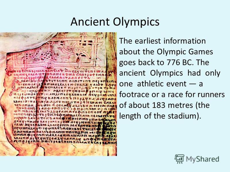 Ancient Olympics The earliest information about the Olympic Games goes back to 776 ВС. The ancient Olympics had only one athletic event a footrace or a race for runners of about 183 metres (the length of the stadium).