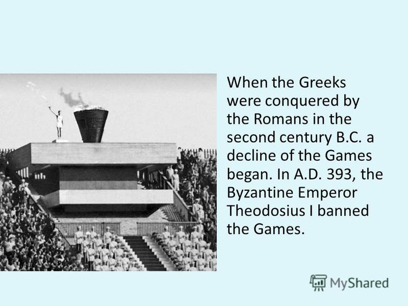 When the Greeks were conquered by the Romans in the second century B.C. a decline of the Games began. In A.D. 393, the Byzantine Emperor Theodosius I banned the Games.