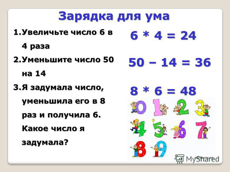 Зарядка для ума 1. Увеличьте число 6 в 4 раза 2. Уменьшите число 50 на 14 3. Я задумала число, уменьшила его в 8 раз и получила 6. Какое число я задумала? 6 * 4 = 24 50 – 14 = 36 8 * 6 = 48