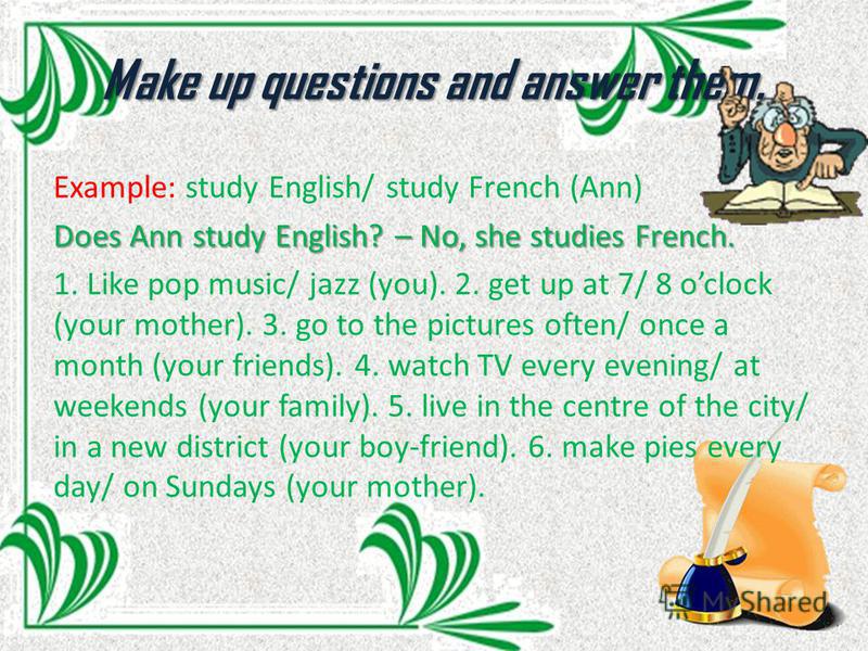 Make up questions and answer them. Example: study English/ study French (Ann) Does Ann study English? – No, she studies French. 1. Like pop music/ jazz (you). 2. get up at 7/ 8 oclock (your mother). 3. go to the pictures often/ once a month (your fri