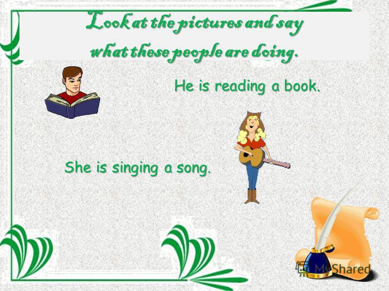 Look at the pictures and say what these people are doing. He is reading a book. She is singing a song.