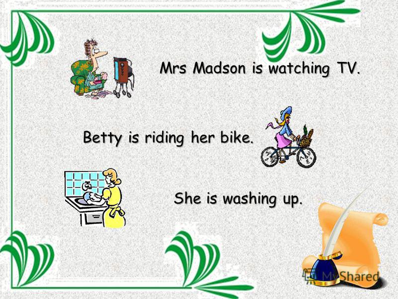 Mrs Madson is watching TV. Betty is riding her bike. She is washing up.