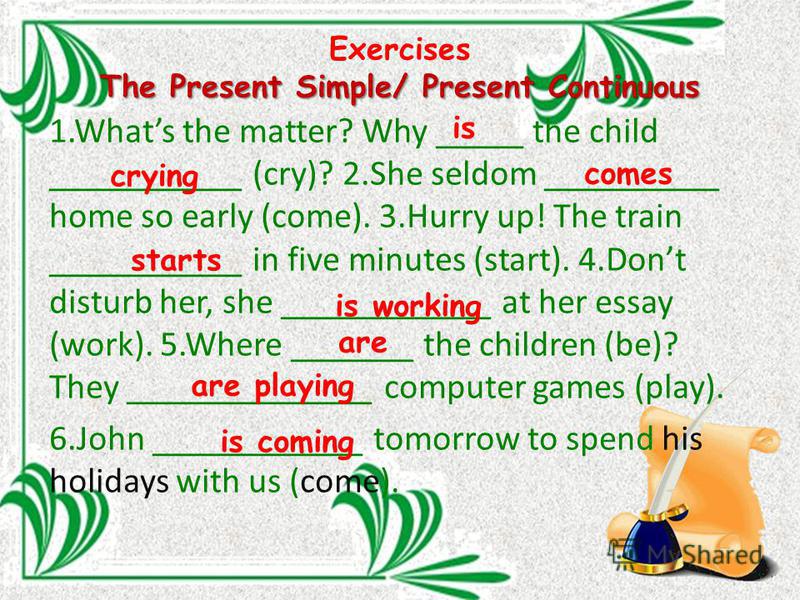 The Present Simple/ Present Continuous Exercises The Present Simple/ Present Continuous 1. Whats the matter? Why _____ the child ___________ (cry)? 2. She seldom __________ home so early (come). 3. Hurry up! The train ___________ in five minutes (sta