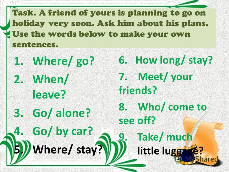 Task. A friend of yours is planning to go on holiday very soon. Ask him about his plans. Use the words below to make your own sentences. 1.Where/ go? 2.When/ leave? 3.Go/ alone? 4.Go/ by car? 5.Where/ stay? 6. How long/ stay? 7. Meet/ your friends? 8