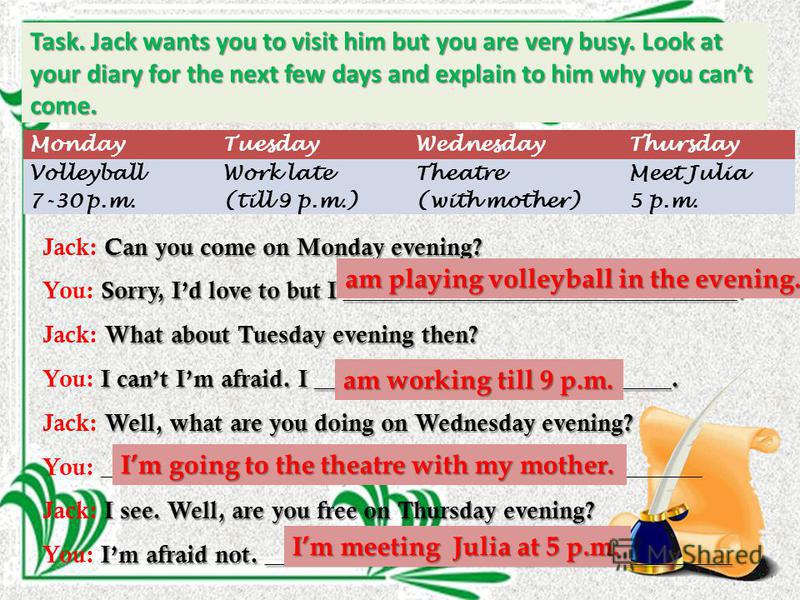 Task. Jack wants you to visit him but you are very busy. Look at your diary for the next few days and explain to him why you cant come. MondayTuesdayWednesdayThursday Volleyball 7-30 p.m. Work late (till 9 p.m.) Theatre (with mother) Meet Julia 5 p.m