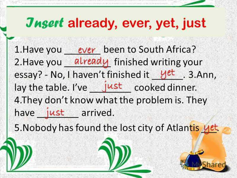 Insert already, ever, yet, just 1. Have you _______ been to South Africa? 2. Have you _________ finished writing your essay? - No, I havent finished it ______. 3.Ann, lay the table. Ive ________ cooked dinner. 4. They dont know what the problem is. T