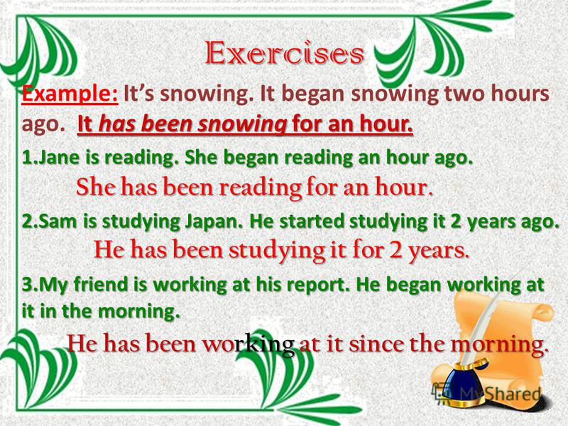Exercises It has been snowing for an hour. Example: Its snowing. It began snowing two hours ago. It has been snowing for an hour. 1. Jane is reading. She began reading an hour ago. 2. Sam is studying Japan. He started studying it 2 years ago. 3. My f