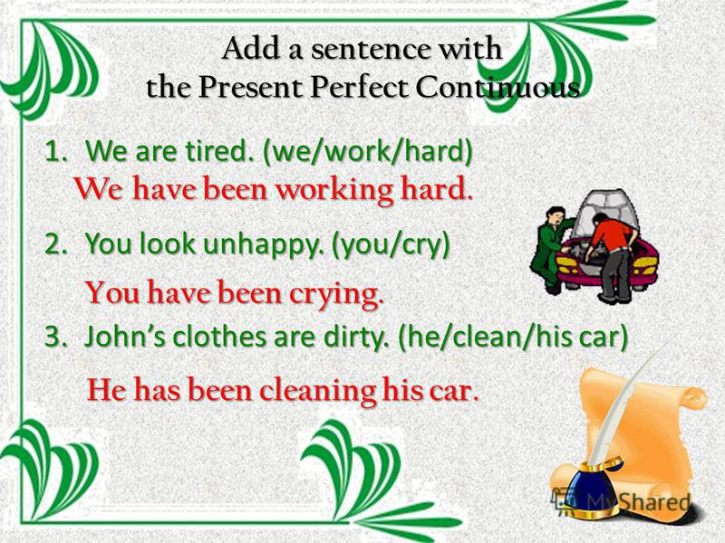Add a sentence with the Present Perfect Continuous 1. We are tired. (we/work/hard) 2. You look unhappy. (you/cry) 3. Johns clothes are dirty. (he/clean/his car) We have been working hard. You have been crying. He has been cleaning his car.