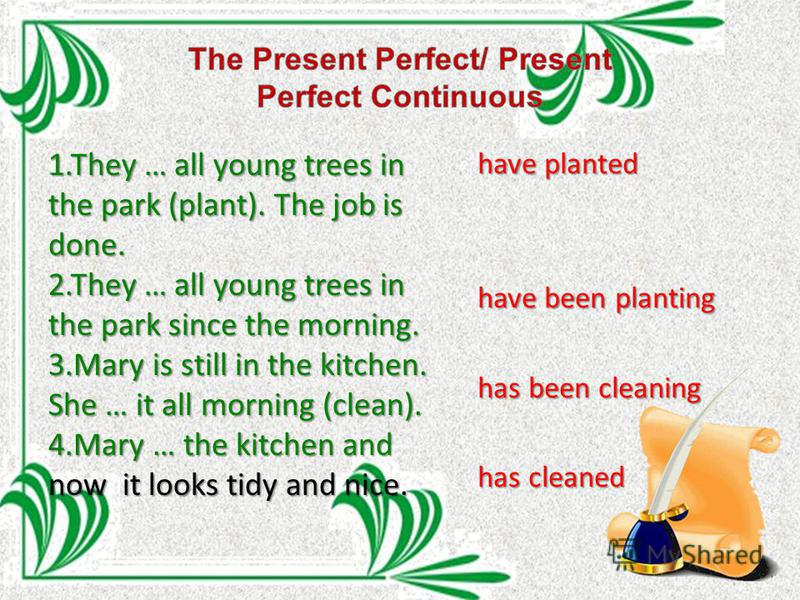 1. They … all young trees in the park (plant). The job is done. 2. They … all young trees in the park since the morning. 3. Mary is still in the kitchen. She … it all morning (clean). 4. Mary … the kitchen and now it looks tidy and nice. have planted