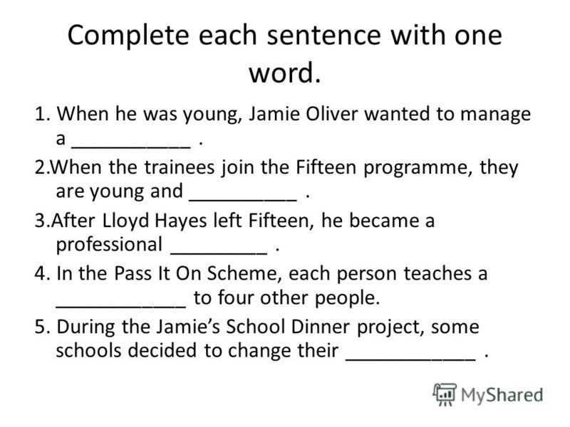 Complete each sentence with one word. 1. When he was young, Jamie Oliver wanted to manage a ___________. 2.When the trainees join the Fifteen programme, they are young and __________. 3.After Lloyd Hayes left Fifteen, he became a professional _______