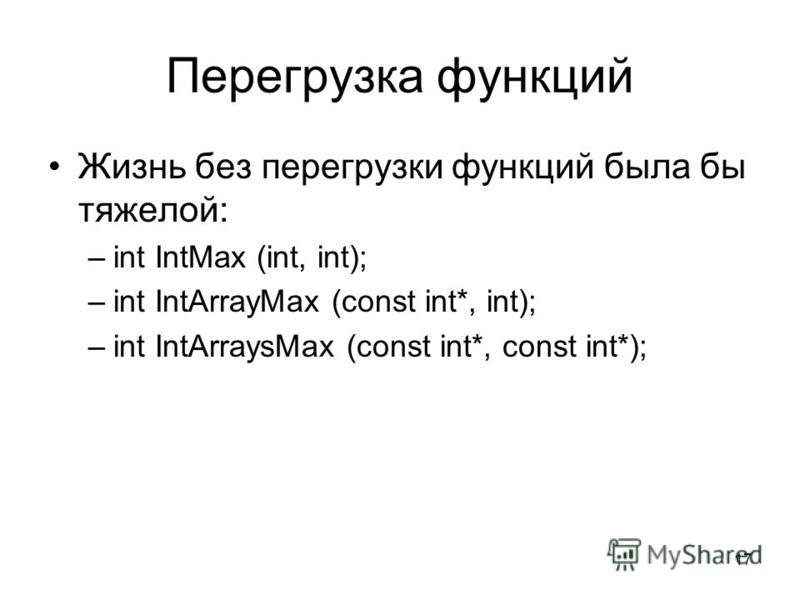 17 Перегрузка функций Жизнь без перегрузки функций была бы тяжелой: –int IntMax (int, int); –int IntArrayMax (const int*, int); –int IntArraysMax (const int*, const int*);