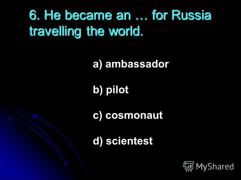 6. He became an … for Russia travelling the world. a) ambassador b) pilot c) cosmonaut d) scientest