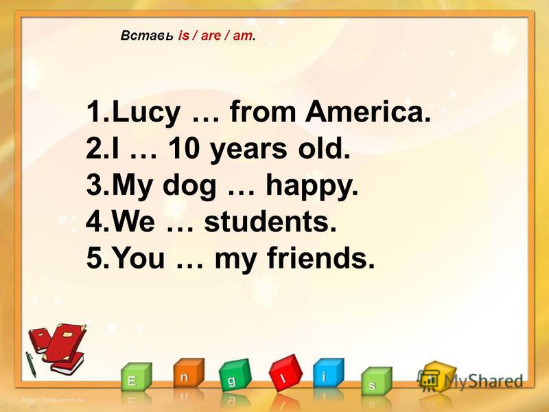 Вставь is / are / am. 1.Lucy … from America. 2.I … 10 years old. 3.My dog … happy. 4.We … students. 5.You … my friends.