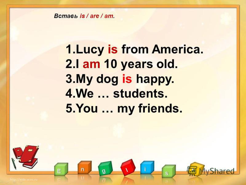 Вставь is / are / am. 1.Lucy is from America. 2.I am 10 years old. 3.My dog is happy. 4.We … students. 5.You … my friends.