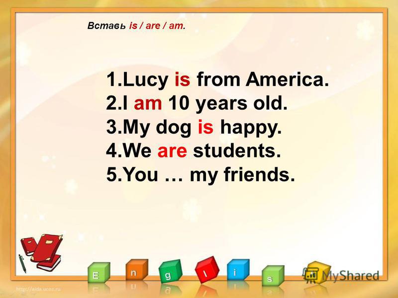 Вставь is / are / am. 1.Lucy is from America. 2.I am 10 years old. 3.My dog is happy. 4.We are students. 5.You … my friends.