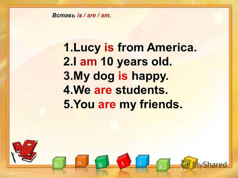 Вставь is / are / am. 1.Lucy is from America. 2.I am 10 years old. 3.My dog is happy. 4.We are students. 5.You are my friends.