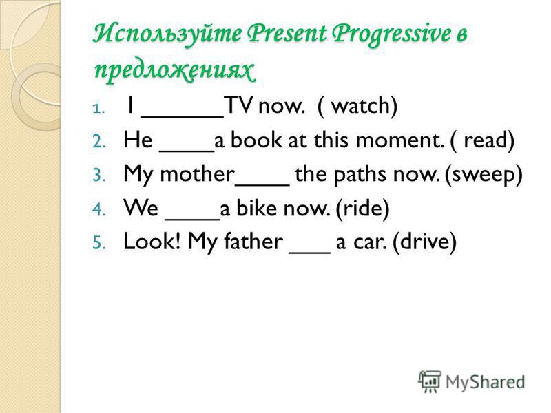 Используйте Present Progressive в предложениях 1. I ______TV now. ( watch) 2. He ____a book at this moment. ( read) 3. My mother____ the paths now. (sweep) 4. We ____a bike now. (ride) 5. Look! My father ___ a car. (drive)