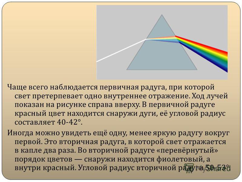 Чаще всего наблюдается первичная радуга, при которой свет претерпевает одно внутреннее отражение. Ход лучей показан на рисунке справа вверху. В первичной радуге красный цвет находится снаружи дуги, её угловой радиус составляет 40-42°. Иногда можно ув