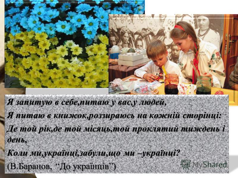 Я запитую в себе,питаю у вас,у людей, Я питаю в книжок,роззираюсь на кожній сторінці: Де той рік,де той місяць,той проклятий тиждень і день, Коли ми,українці,забули,що ми –українці? (В.Баранов, До українців)