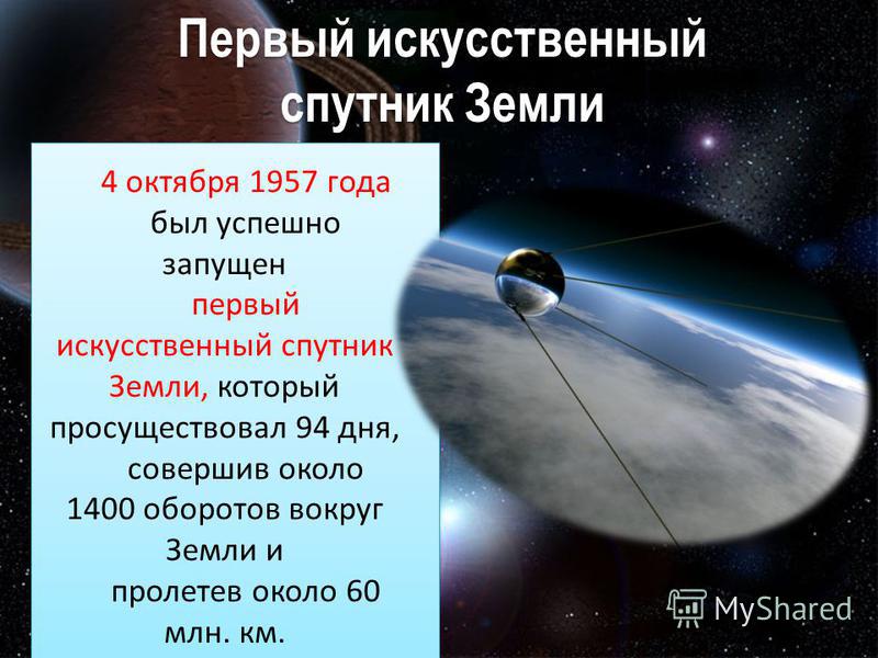 Первый искусственный спутник Земли Первый искусственный спутник Земли 4 октября 1957 года был успешно запущен первый искусственный спутник Земли, который просуществовал 94 дня, совершив около 1400 оборотов вокруг Земли и пролетев около 60 млн. км.