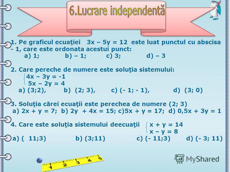 1. Pe graficul ecuaţiei 3х – 5у = 12 este luat punctul cu abscisa - 1, care este ordonata acestui punct: а) 1; b) – 1; c) 3; d) – 3 2. Care pereche de numere este soluţia sistemului: 4х – 3у = -1 5х – 2у = 4 а) (3;2), b) (2; 3), c) (- 1; - 1), d) (3;