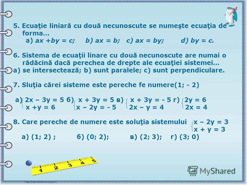 5. Ecuaţie liniară cu două necunoscute se numeşte ecuaţia de forma… а) ах +bу = с; b) ах = b; c) ах = bу; d) bу = с. 6. Sistema de ecuaţii linare cu două necunoscute are numai o rădăcină dacă perechea de drepte ale ecuaţiei sistemei… а) se intersecte