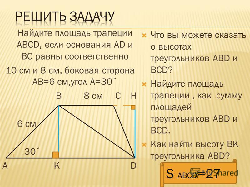 Найдите площадь трапеции АВСD, если основания AD и ВС равны соответственно 10 см и 8 см, боковая сторона АВ=6 см,угол А=30˚ В 8 см С Н 6 см 30˚ А К D Что вы можете сказать о высотах треугольников АВD и BCD? Найдите площадь трапеции, как сумму площаде