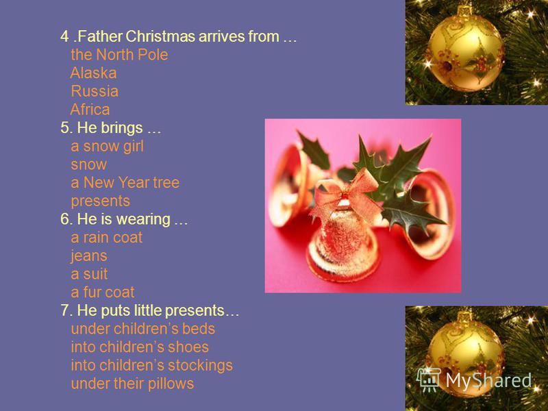 4.Father Christmas arrives from … the North Pole Alaska Russia Africa 5. He brings … a snow girl snow a New Year tree presents 6. He is wearing … a rain coat jeans a suit a fur coat 7. He puts little presents… under childrens beds into childrens shoe