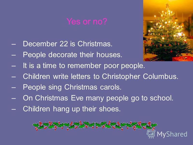 Yes or no? –December 22 is Christmas. –People decorate their houses. –It is a time to remember poor people. –Children write letters to Christopher Columbus. –People sing Christmas carols. –On Christmas Eve many people go to school. –Children hang up 