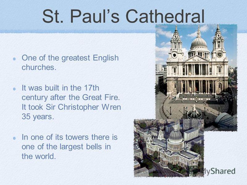 St. Pauls Cathedral One of the greatest English churches. It was built in the 17th century after the Great Fire. It took Sir Christopher Wren 35 years. In one of its towers there is one of the largest bells in the world.