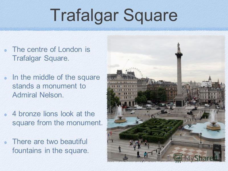Trafalgar Square The centre of London is Trafalgar Square. In the middle of the square stands a monument to Admiral Nelson. 4 bronze lions look at the square from the monument. There are two beautiful fountains in the square.