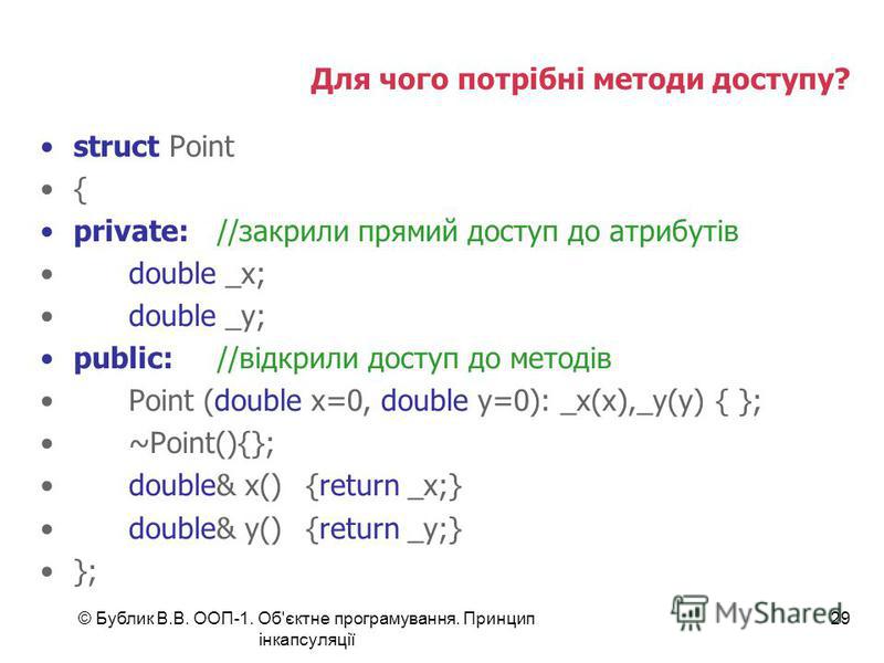 © Бублик В.В. ООП-1. Об'єктне програмування. Принцип інкапсуляції 29 Для чого потрібні методи доступу? struct Point { private://закрили прямий доступ до атрибутів double _x; double _y; public://відкрили доступ до методів Point (double x=0, double y=0
