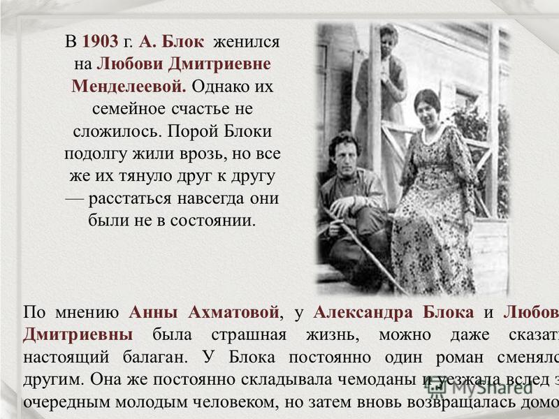 В 1903 г. А. Блок женился на Любови Дмитриевне Менделеевой. Однако их семейное счастье не сложилось. Порой Блоки подолгу жили врозь, но все же их тянуло друг к другу расстаться навсегда они были не в состоянии. По мнению Анны Ахматовой, у Александра 