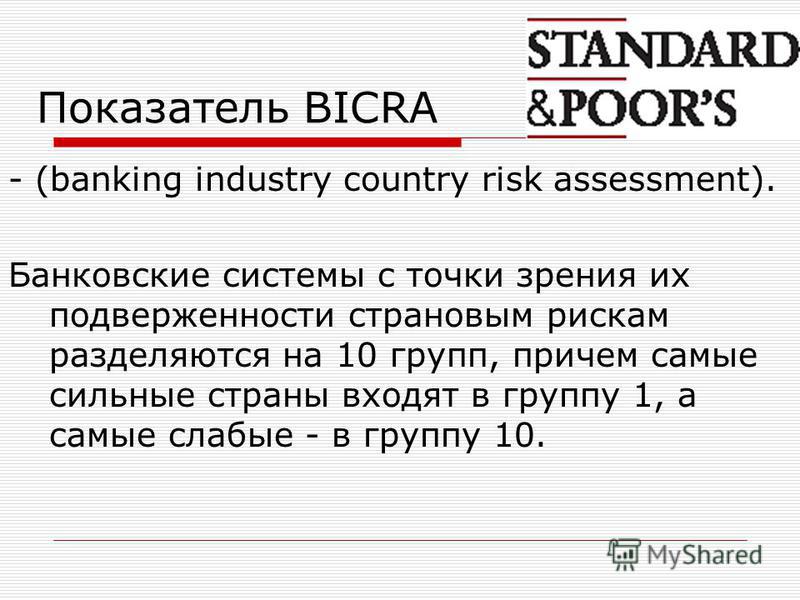Показатель BICRA - (banking industry country risk assessment). Банковские системы с точки зрения их подверженности страновым рискам разделяются на 10 групп, причем самые сильные страны входят в группу 1, а самые слабые - в группу 10.
