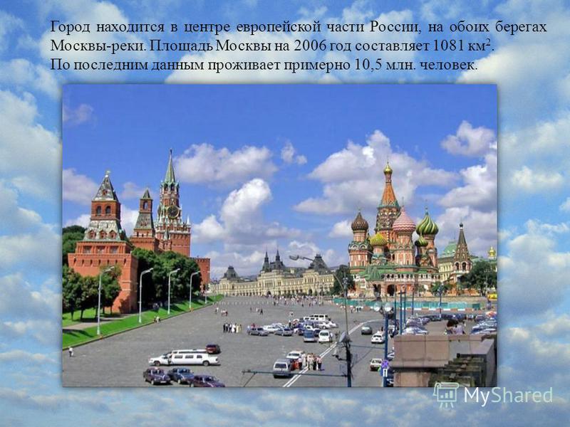 Город находится в центре европейской части России, на обоих берегах Москвы-реки. Площадь Москвы на 2006 год составляет 1081 км 2. По последним данным проживает примерно 10,5 млн. человек.