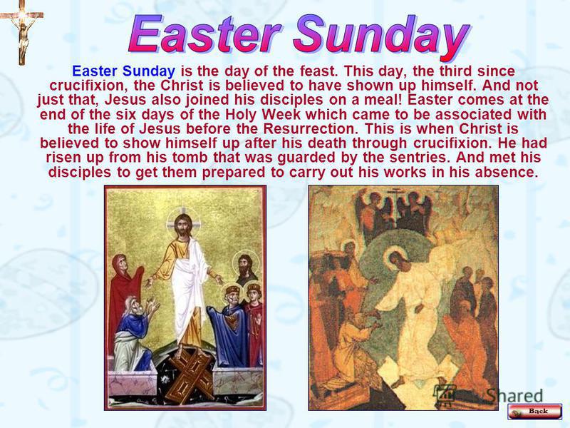 Easter Sunday is the day of the feast. This day, the third since crucifixion, the Christ is believed to have shown up himself. And not just that, Jesus also joined his disciples on a meal! Easter comes at the end of the six days of the Holy Week whic