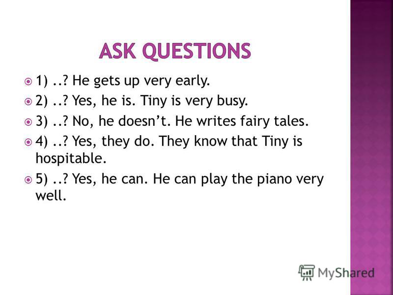 1)..? He gets up very early. 2)..? Yes, he is. Tiny is very busy. 3)..? No, he doesnt. He writes fairy tales. 4)..? Yes, they do. They know that Tiny is hospitable. 5)..? Yes, he can. He can play the piano very well.