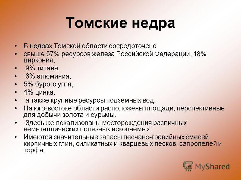 Томские недра В недрах Томской области сосредоточено свыше 57% ресурсов железа Российской Федерации, 18% циркония, 9% титана, 6% алюминия, 5% бурого угля, 4% цинка, а также крупные ресурсы подземных вод. На юго-востоке области расположены площади, пе