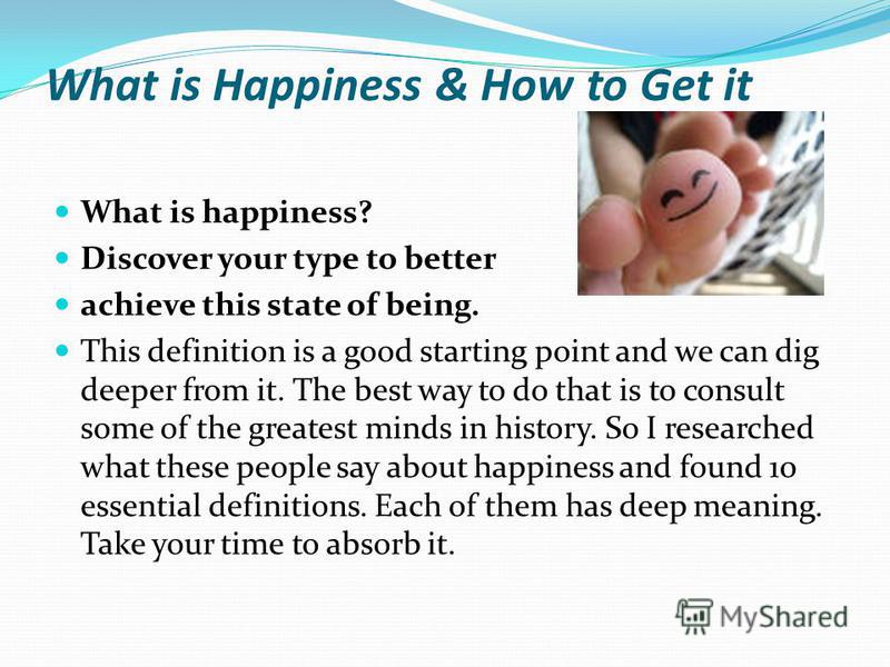 What is Happiness & How to Get it What is happiness? Discover your type to better achieve this state of being. This definition is a good starting point and we can dig deeper from it. The best way to do that is to consult some of the greatest minds in