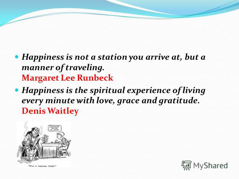 Happiness is not a station you arrive at, but a manner of traveling. Margaret Lee Runbeck Happiness is the spiritual experience of living every minute with love, grace and gratitude. Denis Waitley