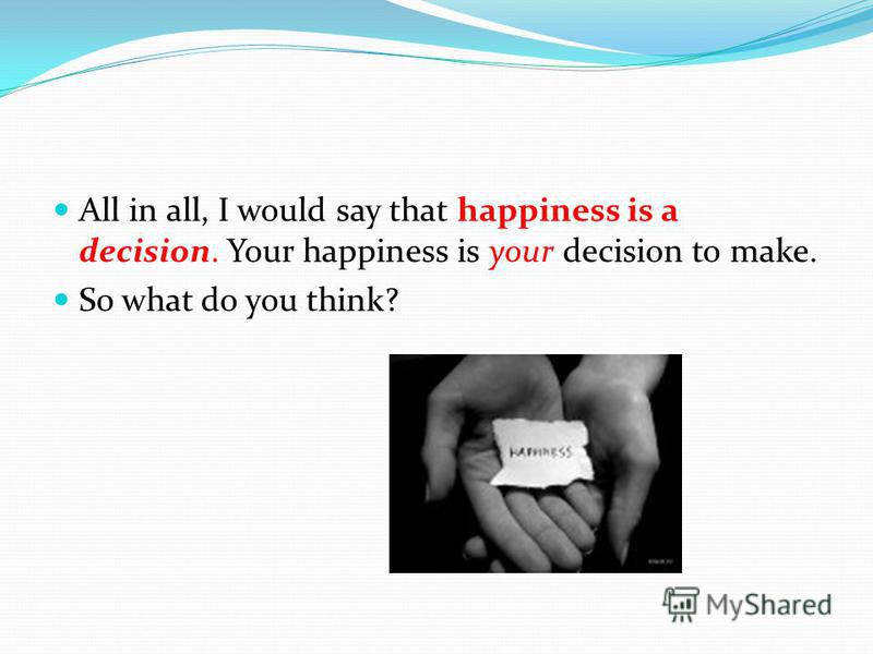 All in all, I would say that happiness is a decision. Your happiness is your decision to make. So what do you think?