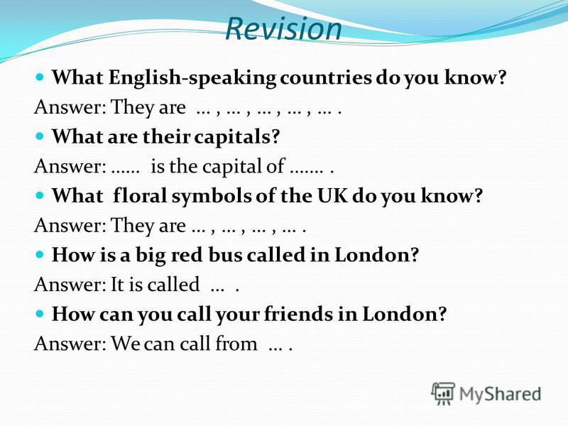 Revision What English-speaking countries do you know? Answer: They are …, …, …, …, …. What are their capitals? Answer: …… is the capital of …….. What floral symbols of the UK do you know? Answer: They are …, …, …, …. How is a big red bus called in Lo
