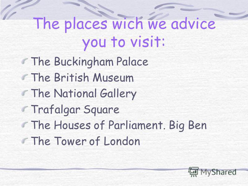 The places wich we advice you to visit: The Buckingham Palace The British Museum The National Gallery Trafalgar Square The Houses of Parliament. Big Ben The Tower of London