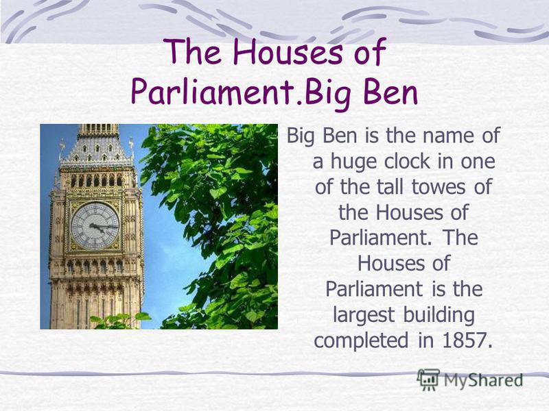 The Houses of Parliament.Big Ben Big Ben is the name of a huge clock in one of the tall towes of the Houses of Parliament. The Houses of Parliament is the largest building completed in 1857.