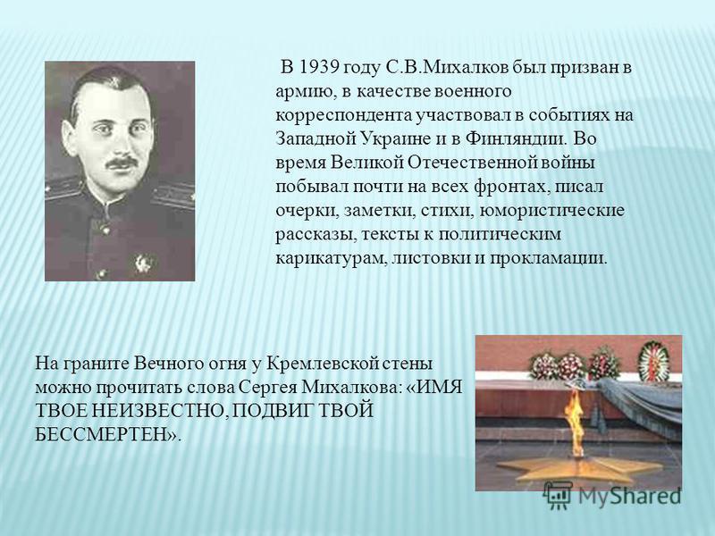 В 1939 году С.В.Михалков был призван в армию, в качестве военного корреспондента участвовал в событиях на Западной Украине и в Финляндии. Во время Великой Отечественной войны побывал почти на всех фронтах, писал очерки, заметки, стихи, юмористические