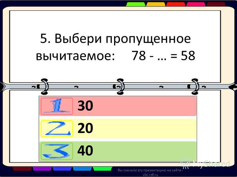 5. Выбери пропущенное вычитаемое: 78 - … = 58 30 20 40 Вы скачали эту презентацию на сайте - viki.rdf.ru