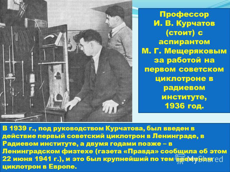 Профессор И. В. Курчатов (стоит) с аспирантом М. Г. Мещеряковым за работой на первом советском циклотроне в радиевом институте, 1936 год. В 1939 г., под руководством Курчатова, был введен в действие первый советский циклотрон в Ленинграде, в Радиевом
