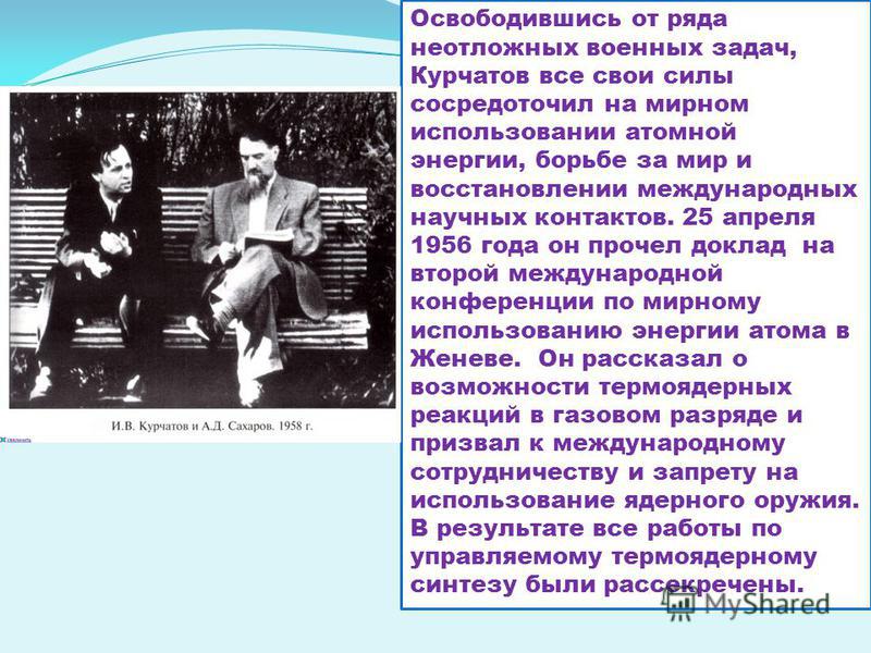 Освободившись от ряда неотложных военных задач, Курчатов все свои силы сосредоточил на мирном использовании атомной энергии, борьбе за мир и восстановлении международных научных контактов. 25 апреля 1956 года он прочел доклад на второй международной 