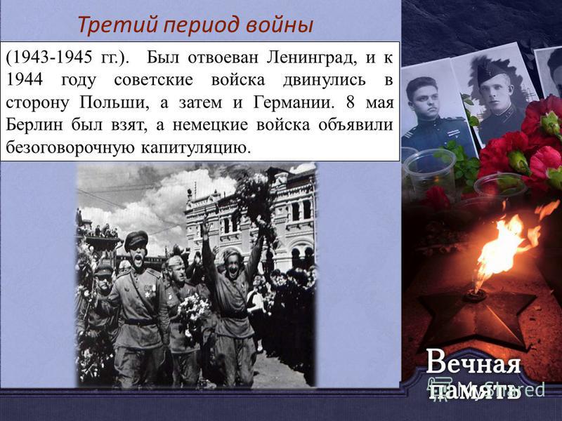 (1943-1945 гг.). Был отвоеван Ленинград, и к 1944 году советские войска двинулись в сторону Польши, а затем и Германии. 8 мая Берлин был взят, а немецкие войска объявили безоговорочную капитуляцию. Третий период войны